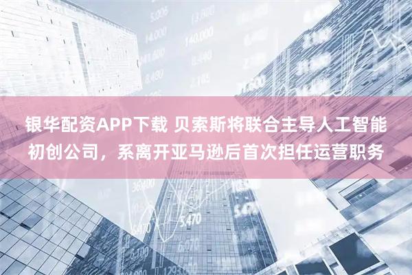 银华配资APP下载 贝索斯将联合主导人工智能初创公司,系离开亚马逊后首次担任运营职务