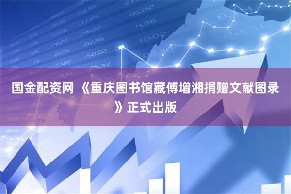 国金配资网 《重庆图书馆藏傅增湘捐赠文献图录》正式出版